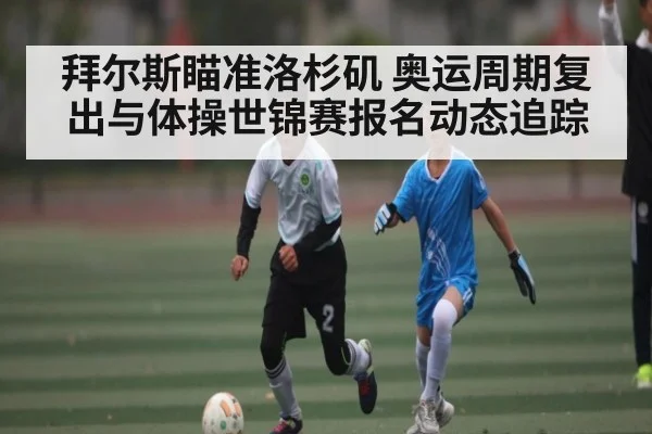拜尔斯瞄准洛杉矶 奥运周期复出与体操世锦赛报名动态追踪