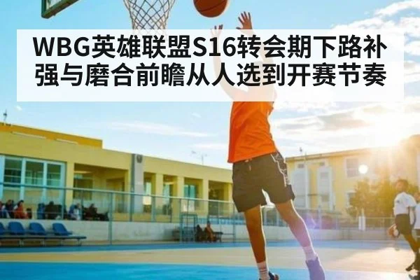 WBG英雄联盟S16转会期下路补强与磨合前瞻从人选到开赛节奏