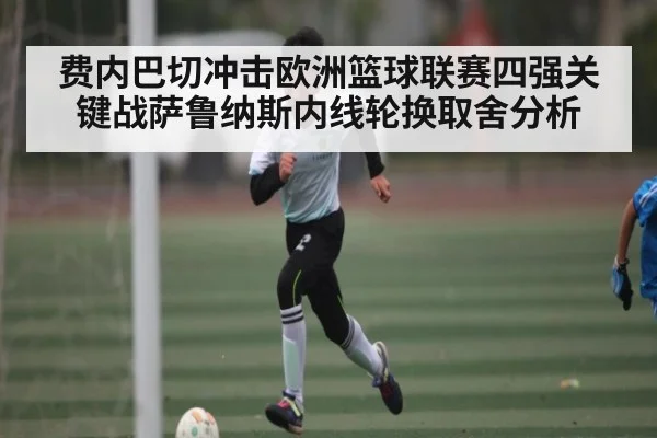 费内巴切冲击欧洲篮球联赛四强关键战萨鲁纳斯内线轮换取舍分析